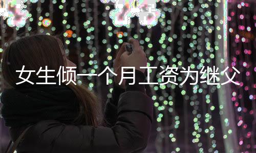女生倾一个月工资为继父赠礼物的深厚感情与真挚谢意