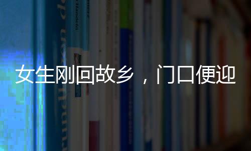女生刚回故乡，门口便迎来三辆相亲专车，现代乡村相亲现象深度观察