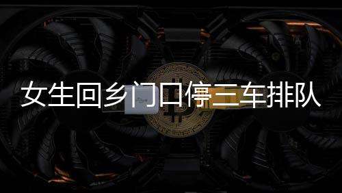 女生回乡门口停三车排队相亲，现代相亲现象的深度观察