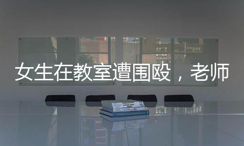 女生在教室遭围殴，老师现场未制止低头改作业事件