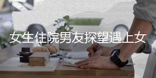 女生住院男友探望遇上女方爸爸，一份温馨关怀的交汇