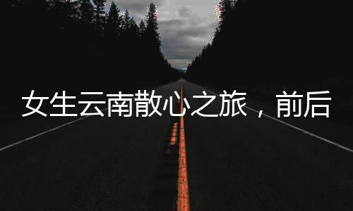 女生云南散心之旅，前后变化令人惊叹