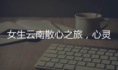 女生云南散心之旅，心灵重塑之旅的前后变化