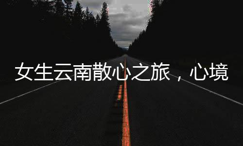 女生云南散心之旅，心境的转变与自然的魅力