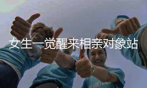 女生一觉醒来相亲对象站床边系摆拍，现代相亲新现象解读