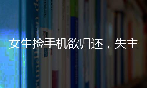 女生捡手机欲归还，失主接听恶语相向事件引发社会关注