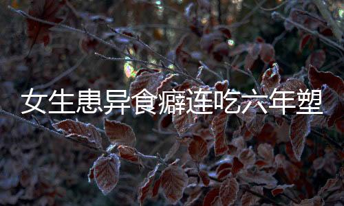 女生患异食癖连吃六年塑料袋，医生揭示背后成因及应对之道