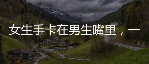 女生手卡在男生嘴里，一场误解引发的启示
