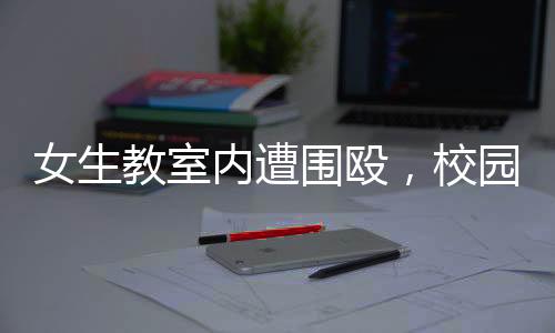 女生教室内遭围殴，校园安全问题引发关注