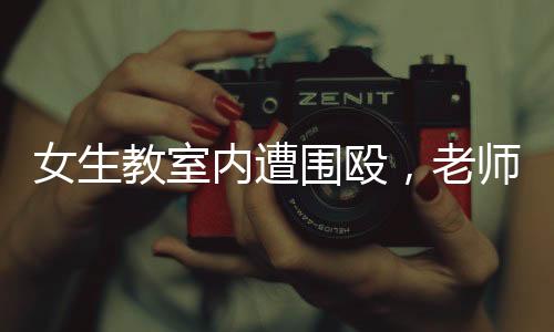 女生教室内遭围殴，老师淡定改作业事件引发热议