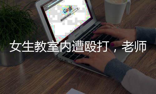 女生教室内遭殴打，老师置身事外低头改作业——校园安全问题亟待关注