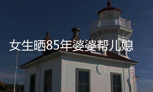 女生晒85年婆婆帮儿媳带孩子的温馨故事