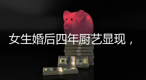 女生婚后四年厨艺显现，造就幸福生活之温馨港湾