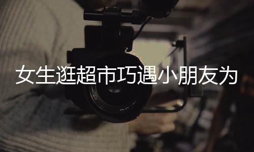 女生逛超市巧遇小朋友为哥哥寻找对象的文章或新闻报道