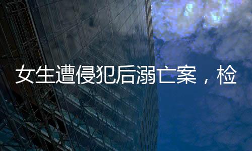 女生遭侵犯后溺亡案，检方建议严惩死刑