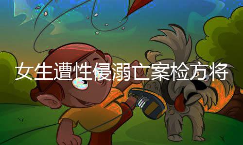 女生遭性侵溺亡案检方将抗诉，正义不容妥协，法律铁拳出击