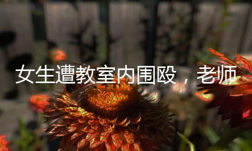 女生遭教室内围殴，老师旁观下的无声抗议
