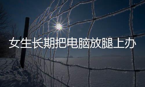 女生长期把电脑放腿上办公，腿上竟长出蟒蛇纹——警惕健康隐患