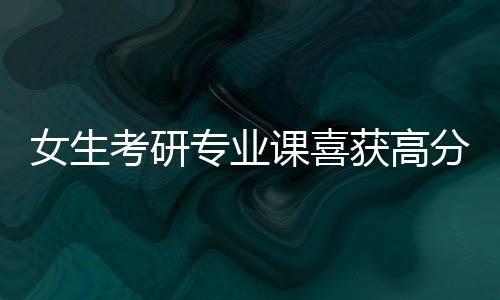 女生考研专业课喜获高分，10分的背后故事