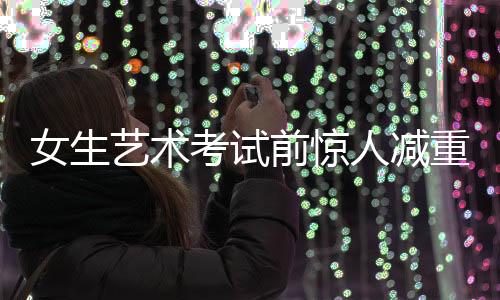 女生艺术考试前惊人减重，从136斤到87斤的挑战之旅