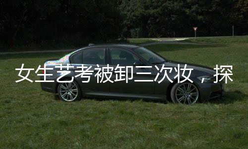 女生艺考被卸三次妆，探寻背后的故事与真相
