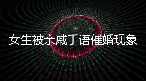 女生被亲戚手语催婚现象深度解读