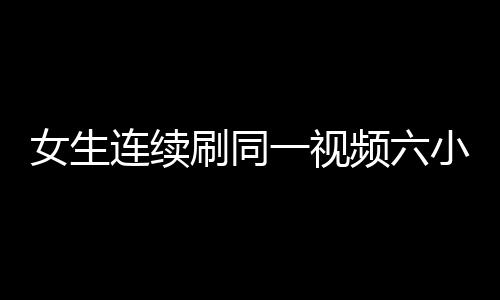 女生连续刷同一视频六小时致手机烧屏