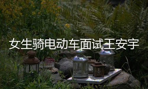 女生骑电动车面试王安宇新剧意外获聘，职场中的意外惊喜