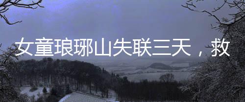 女童琅琊山失联三天，救援行动紧张展开