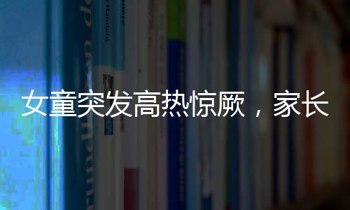 女童突发高热惊厥，家长送医遇阻引发关注——停车费问题亟待解决