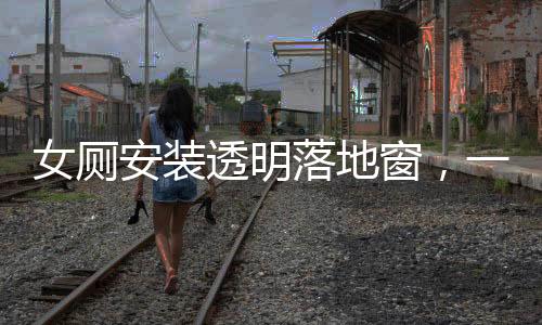 女厕安装透明落地窗，一场关于隐私与透明的争议焦点