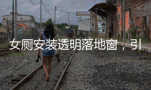 女厕安装透明落地窗，引发的公众关注与探讨