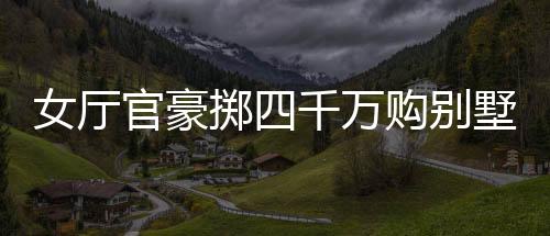 女厅官豪掷四千万购别墅，耗费逾八百万豪华装修——揭秘背后的故事