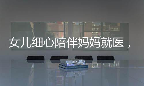 女儿细心陪伴妈妈就医，医生意外发现脑瘤危机——关注健康，珍爱生命