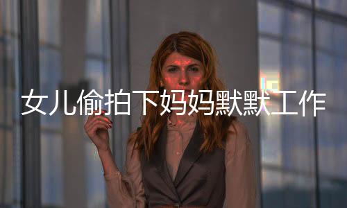 女儿偷拍下妈妈默默工作的身影，一次亲情背后的观察与启示