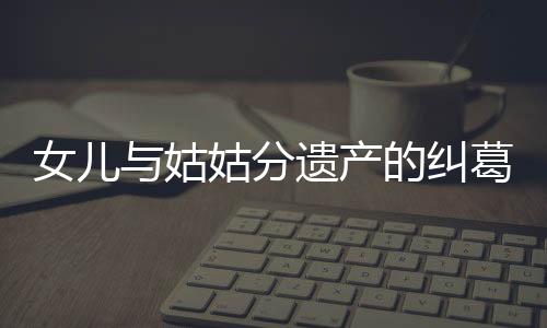 女儿与姑姑分遗产的纠葛事件解析
