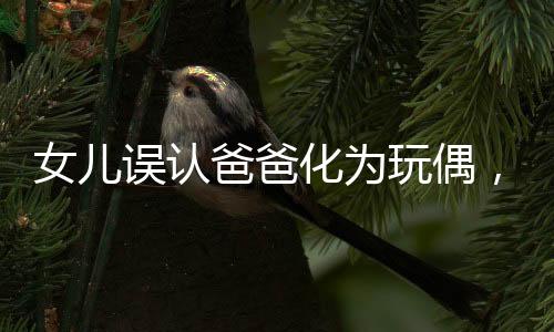 女儿误认爸爸化为玩偶，温馨瞬间变惊吓