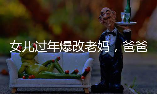 女儿过年爆改老妈，爸爸表情亮了