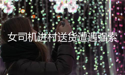 女司机进村送货遭遇强索五千元过路费事件引发社会关注