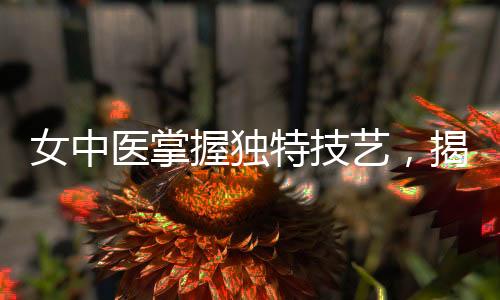 女中医掌握独特技艺，揭秘伤心脉的秘密