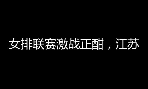 女排联赛激战正酣，江苏女排抢占先机，天津女排遭遇五连败