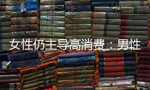 女性仍主导高消费：男性消费由“取悦他人”转向“自我满足”
