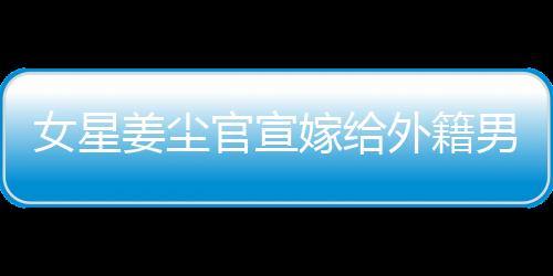 女星姜尘官宣嫁给外籍男友，男方年龄小其十五岁
