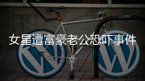 女星遭富豪老公恐吓事件引发关注