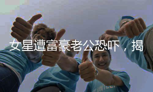 女星遭富豪老公恐吓，揭示背后的真相与影响