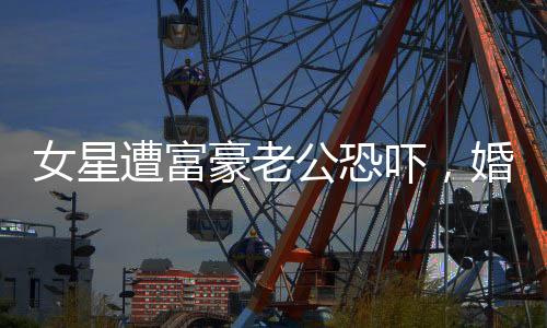 女星遭富豪老公恐吓，婚姻背后的阴影与真相揭秘