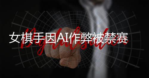 女棋手因AI作弊被禁赛八年，电子竞技道德诚信引发深度思考