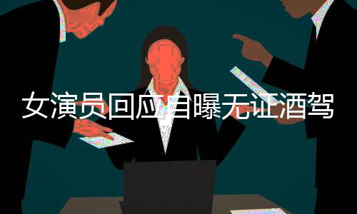 女演员回应自曝无证酒驾肇事逃逸事件纪实