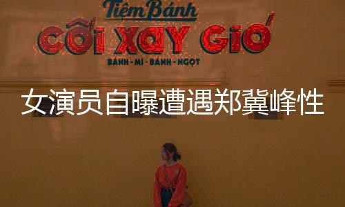 女演员自曝遭遇郑冀峰性骚扰事件引发热议
