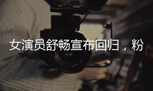 女演员舒畅宣布回归，粉丝期待已久的新篇章